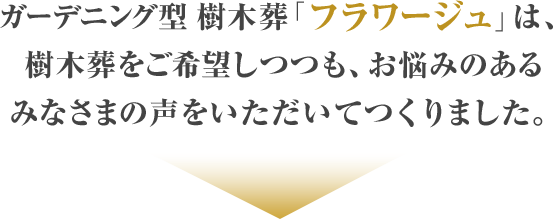 ガーデニング型 樹木葬「フラワージュ」は、樹木葬をご希望しつつも、お悩みのあるみなさまの声をいただいてつくりました。