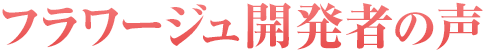 フラワージュ開発者の声