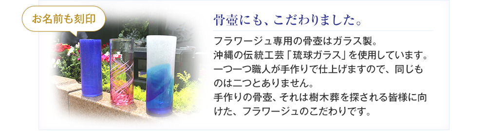 フラワージュ専用の骨壺は沖縄の『琉球ガラス村』製のオリジナル骨壺です。一つ一つ職人が手作りで仕上げますので、同じものは二つとありません。手作りの骨壺、それは樹木葬を探される皆様に向けた、フラワージュのこだわりです。