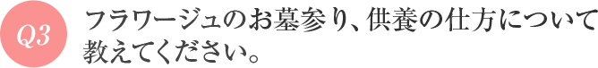 Q3 フラワージュのお墓参り、供養の仕方について教えてください。