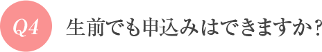 Q4 生前でも申込みはできますか?