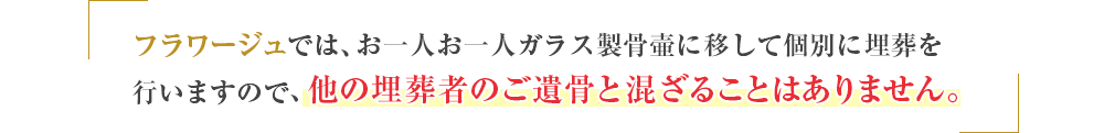 フラワージュでは、お一人お一人ガラス製骨壺に移して個別に埋葬を行いますので、他の埋葬者のご遺骨と混ざることはありません。