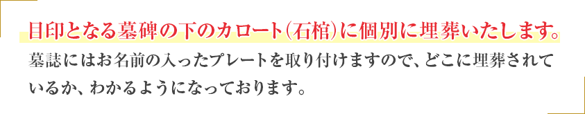 目印となる墓碑の下のカロート(納骨室)に個別に埋葬いたします。墓碑にはお名前の入ったプレートを取り付けますので、どこに埋葬されているか、わかるようになっております。